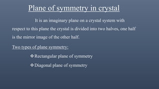 Plane of symmetry in crystal
It is an imaginary plane on a crystal system with
respect to this plane the crystal is divided into two halves, one half
is the mirror image of the other half.
Two types of plane symmetry:
Rectangular plane of symmetry
Diagonal plane of symmetry
 