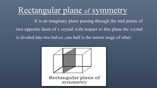 Rectangular plane of symmetry
It is an imaginary plane passing through the mid points of
two opposite faces of a crystal with respect to this plane the crystal
is divided into two halves ,one half is the mirror mage of other.
 