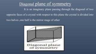 Diagonal plane of symmetry
It is an imaginary plane passing through the diagonal of two
opposite faces of a crystal with respect to this plane the crystal is divided into
two halves ,one half is the mirror mage of other
 