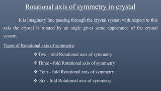 Rotational axis of symmetry in crystal
It is imaginary line passing through the crystal system with respect to this
axis the crystal is rotated by an angle gives same appearance of the crystal
system.
Types of Rotational axis of symmetry:
Two - fold Rotational axis of symmetry
Three - fold Rotational axis of symmetry
 Four - fold Rotational axis of symmetry
 Six - fold Rotational axis of symmetry
 