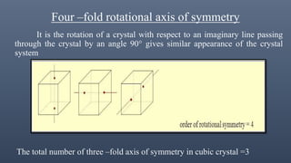 Four –fold rotational axis of symmetry
It is the rotation of a crystal with respect to an imaginary line passing
through the crystal by an angle 90° gives similar appearance of the crystal
system
The total number of three –fold axis of symmetry in cubic crystal =3
 
