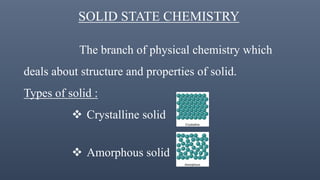 SOLID STATE CHEMISTRY
The branch of physical chemistry which
deals about structure and properties of solid.
Types of solid :
 Crystalline solid
 Amorphous solid
 