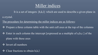 Miller indices
It is a set of integers {h,k,l} which are used to describe a given plane in
a crystal.
The procedure for determining the miller indices are as follows:
 Prepare a three column table with the unit cell axes at the top of the columns
 Enter in each column the intercept [expressed as a multiple of a,b,c ] of the
plane with these axes
 Invert all numbers
 Clear fractions to obtain h,k,l
 