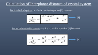 Calculation of Interplanar distance of crystal system
For tetrahedral system : a = b ≠ c , so that equation [1] becomes
[] [3]
For an orthorhombic system : a ≠ b ≠ c , so that equation [1] becomes
[4]
 