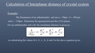 Calculation of Interplanar distance of crystal system
Example :
The Parameters of an orthorhombic unit are a = 50pm , b = 100 pm
and c = 150pm . Determine the spacing between the (123) planes.
For an orthorhombic unit cell, the interplanar distance is given as:
on substituting the values of a , b , c , h , k and l in the above equation gives
 