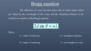 Bragg equation
The reflections of x-rays can takes place only at certain angles which
are related by the wavelength of the x-rays and the interplanar distance in the
crystal in an equation called Bragg equation.
Where,
n = order of reflection d = interplanar distance
θ = angle of scattering λ = wavelength of x-rays
 