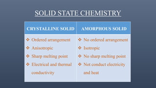 SOLID STATE CHEMISTRY
CRYSTALLINE SOLID AMORPHOUS SOLID
 Ordered arrangement
 Anisotropic
 Sharp melting point
 Electrical and thermal
conductivity
 No ordered arrangement
 Isotropic
 No sharp melting point
 Not conduct electricity
and heat
 