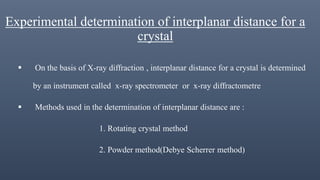 Experimental determination of interplanar distance for a
crystal
 On the basis of X-ray diffraction , interplanar distance for a crystal is determined
by an instrument called x-ray spectrometer or x-ray diffractometre
 Methods used in the determination of interplanar distance are :
1. Rotating crystal method
2. Powder method(Debye Scherrer method)
 