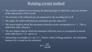 Rotating crystal method
• The crystal is rotated so as to increase the glancing angle at which the x-rays are incident
at the exposed face of the crystal
• The intensity of the reflected rays are measured on the recording device R
• The angles for which reflections are maximum give the value of θ
• The lowest angle at which the maximum reflection occurs corresponds to n = 1 . This is
called first order reflection
• The next higher angle at which the maximum reflection occur is corresponds to second
order reflection (n = 2) , and so on
• Substituting wavelength of x-ray ( λ ) , θ and n values in Bragg equation , the interplanar
distance for a crystal can be calculated
d =
𝑛𝜆
2𝑠𝑖𝑛𝜃
 