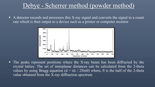 Debye - Scherrer method (powder method)
 A detector records and processes this X-ray signal and converts the signal to a count
rate which is then output to a device such as a printer or computer monitor
 The peaks represent positions where the X-ray beam has been diffracted by the
crystal lattice. The set of interplanar distances can be calculated from the 2-theta
values by using Bragg equation (d = nλ / 2Sinθ) where, θ is the half of the 2-theta
value obtained from the X-ray diffraction spectrum
 