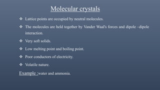 Molecular crystals
 Lattice points are occupied by neutral molecules.
 The molecules are held together by Vander Waal's forces and dipole –dipole
interaction.
 Very soft solids.
 Low melting point and boiling point.
 Poor conductors of electricity.
 Volatile nature.
Example :water and ammonia.
 