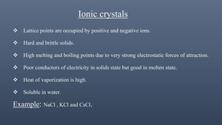 Ionic crystals
 Lattice points are occupied by positive and negative ions.
 Hard and brittle solids.
 High melting and boiling points due to very strong electrostatic forces of attraction.
 Poor conductors of electricity in solids state but good in molten state.
 Heat of vaporization is high.
 Soluble in water.
Example: NaCl , KCl and CsCl.
 