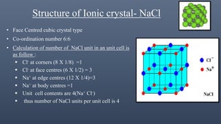 Structure of Ionic crystal- NaCl
• Face Centred cubic crystal type
• Co-ordination number 6:6
• Calculation of number of NaCl unit in an unit cell is
as follow :
 Cl- at corners (8 Х 1/8) =1
 Cl- at face centres (6 X 1/2) = 3
 Na+ at edge centres (12 X 1/4)=3
 Na+ at body centres =1
 Unit cell contents are 4(Na+ Cl-)
 thus number of NaCl units per unit cell is 4
 