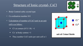 Structure of Ionic crystal- CsCl
• Body Centred cubic crystal type
• Co-ordination number 8:8
• Calculation of number of CsCl unit in an unit
cell is as follow :
 Cl- at corners (8 Х 1/8) =1
 Cs+ at body centres =1
 Thus number CsCl units per unit cell is 1
 