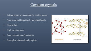 Covalent crystals
 Lattice points are occupied by neutral atoms
 Atoms are held together by covalent bonds
 Hard solids
 High melting point
 Poor conductors of electricity
 Examples: diamond and graphite
 