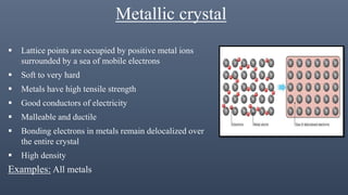 Metallic crystal
 Lattice points are occupied by positive metal ions
surrounded by a sea of mobile electrons
 Soft to very hard
 Metals have high tensile strength
 Good conductors of electricity
 Malleable and ductile
 Bonding electrons in metals remain delocalized over
the entire crystal
 High density
Examples: All metals
 