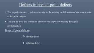 Defects in crystal-point defects
 The imperfection in crystal structure due to the missing or dislocation of atoms or ions is
called point defects
 This can be arise due to thermal vibration and imperfect packing during the
crystallization
Types of point defects:
 Frenkel defect
 Schottky defect
 