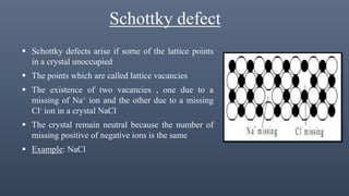 Schottky defect
 Schottky defects arise if some of the lattice points
in a crystal unoccupied
 The points which are called lattice vacancies
 The existence of two vacancies , one due to a
missing of Na+ ion and the other due to a missing
Cl- ion in a crystal NaCl
 The crystal remain neutral because the number of
missing positive of negative ions is the same
 Example: NaCl
 