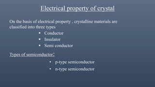 Electrical property of crystal
On the basis of electrical property , crystalline materials are
classified into three types
 Conductor
 Insulator
 Semi conductor
Types of semiconductor:
• p-type semiconductor
• n-type semiconductor
 
