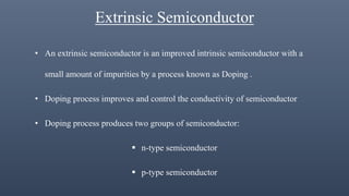 Extrinsic Semiconductor
• An extrinsic semiconductor is an improved intrinsic semiconductor with a
small amount of impurities by a process known as Doping .
• Doping process improves and control the conductivity of semiconductor
• Doping process produces two groups of semiconductor:
 n-type semiconductor
 p-type semiconductor
 