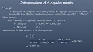 Determination of Avogadro number
* Example :
The density of a solid compound KCl is 1.9893g/cm3 and the length of a side unit cell is 6.29082 A0 as
determined by X-ray diffraction. Calculate the Avogadro`s number. Molar mass of KCl is 74.55g/mol
* Given parameters :
Since KCl belongs to fcc type the no. of ions per unit cell ( Z ) for fcc is 4
d = 1.9893g/cm3 a = 6.29082 A0 = 6.29082 x 10-8
M= 74.55g/mol Z= 4
* On substituting the above parameters in the following equation:
𝑁 𝐴 =
𝑍
𝑎3 Х
𝑀
𝑑
=
4𝑋74.55
6.26082𝑋10 −8− 3
𝑋1.9893
=
298.2 𝑋 1024
495.26
= 6.02 𝑋 1023
NA = 6.023 x 1023
 