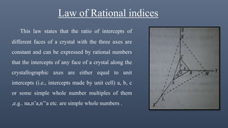 Law of Rational indices
This law states that the ratio of intercepts of
different faces of a crystal with the three axes are
constant and can be expressed by rational numbers
that the intercepts of any face of a crystal along the
crystallographic axes are either equal to unit
intercepts (i.e., intercepts made by unit cell) a, b, c
or some simple whole number multiples of them
,e.g.. na,n’a,n’’a etc. are simple whole numbers .
 