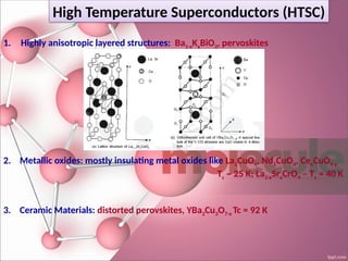 High Temperature Superconductors (HTSC)
1. Highly anisotropic layered structures: Ba1-xKxBiO3, pervoskites
2. Metallic oxides: mostly insulating metal oxides like La2CuO4, Nd2CuO4, CexCuO4-y
Tc ~ 25 K; La2-xSrxCrO4 – Tc = 40 K
3. Ceramic Materials: distorted perovskites, YBa2Cu3O7-x Tc = 92 K
 