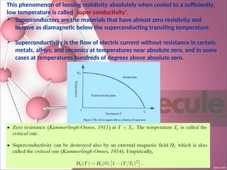 This phenomenon of loosing resistivity absolutely when cooled to a sufficiently,
low temperature is called `super conductivity’.
 Superconductors are the materials that have almost zero resistivity and
behave as diamagnetic below the superconducting transiting temperature.
 Superconductivity is the flow of electric current without resistance in certain
metals, alloys, and ceramics at temperatures near absolute zero, and in some
cases at temperatures hundreds of degrees above absolute zero.
 