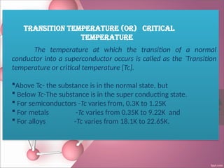 Transition Temperature (or) Critical
Temperature
The temperature at which the transition of a normal
conductor into a superconductor occurs is called as the `Transition
temperature or critical temperature [Tc].
Above Tc- the substance is in the normal state, but
 Below Tc-The substance is in the super conducting state.
 For semiconductors -Tc varies from, 0.3K to 1.25K
 For metals -Tc varies from 0.35K to 9.22K and
 For alloys -Tc varies from 18.1K to 22.65K.
 