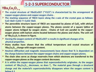 YBa2Cu3O7−x
 The crystal structure of YBa2Cu3O7 (“Y123”) is characterized by the arrangement of
copper-oxygen planes and copper-oxygen chains .
 The stacking sequence of YBCO layers along the c-axis of the crystal goes as follows:
CuO–BaO–CuO2–Y–CuO2–BaO.
 The perovskite structure layers of YBCO are separated by planes of CuO2 with yttrium
atoms between the copper-oxygen planes. The planes consist of a square lattice of
copper atoms bridged by oxygen atoms . Chains of CuO are parallel to the copper-
oxygen planes with barium atoms located between the planes and chains. The unit cell
of YBa2Cu3O7 is shown in Figure.
 Varying the oxygen content of YBa2Cu3O7−x results in significant changes of its
physical properties.
 Many studies have shown that the critical temperature and crystal structure of
YBa2Cu3O7−x change with oxygen content.
 Neutron diffraction and magnetic measurements have shown that Tc is dependent on
the charge balance between the copper-oxygen chains and copper-oxygen planes.
 The chain sites serve as charge reservoirs from which electrons are transferred to the
copper-oxygen planes as the oxygen content decreases.
 It is within the copper-oxygen planes that superconductivity originates. As the oxygen
content of YBa2Cu3O7−x decreases, so does Tc. The material goes through a structural
change and the material’s superconductivity disappears when the oxygen content is
1-2-3 SUPERCONDUCTOR
 