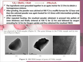 Y2O3 + 2BaCO3 + 3CuO 2YBa2Cu3O7
 The ingredients were grounded together in an agate mortar for 2-3 hrs to obtain a
homogeneous mixture.
 After grinding, the powder was calcined at 900 0
C in a muffle furnace for 12 hour and
then the calcined powder was again heated for 4-5 times with intermediate grinding
at the same temp..
 After repeated heating, the resultant powder obtained, is pressed into pellets of
1mm thickness and finally sintered at 930 0
C for 12 hrs and followed by oxygen
annealing for 12 hrs for Oxygen uptake and thus obtained the resultant YBCO.
 