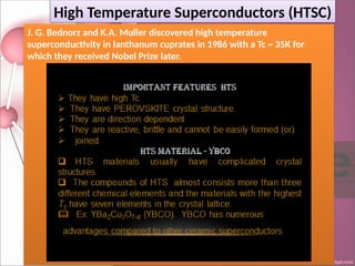 High Temperature Superconductors (HTSC)
J. G. Bednorz and K.A. Muller discovered high temperature
superconductivity in lanthanum cuprates in 1986 with a Tc ~ 35K for
which they received Nobel Prize later.
 