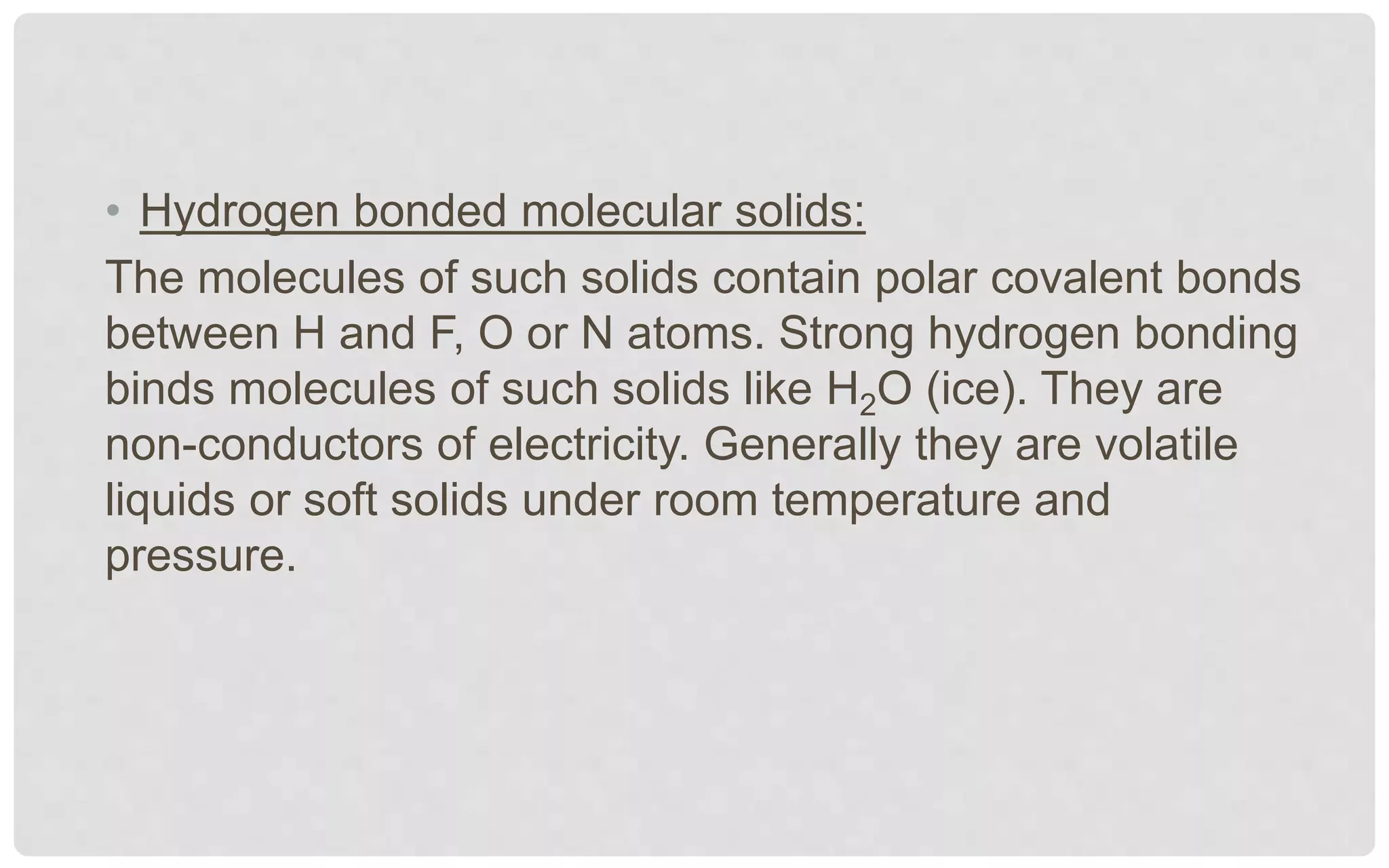 • Hydrogen bonded molecular solids:
The molecules of such solids contain polar covalent bonds
between H and F, O or N atoms. Strong hydrogen bonding
binds molecules of such solids like H2O (ice). They are
non-conductors of electricity. Generally they are volatile
liquids or soft solids under room temperature and
pressure.
 