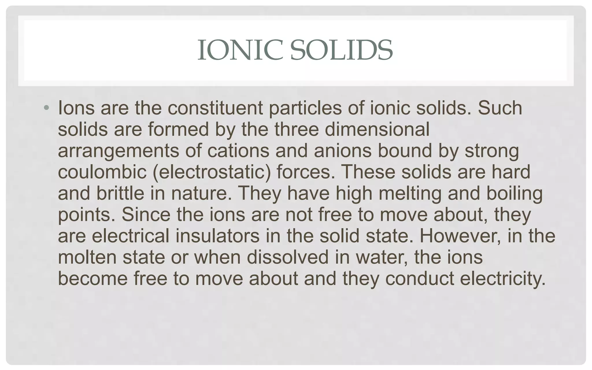 IONIC SOLIDS
• Ions are the constituent particles of ionic solids. Such
solids are formed by the three dimensional
arrangements of cations and anions bound by strong
coulombic (electrostatic) forces. These solids are hard
and brittle in nature. They have high melting and boiling
points. Since the ions are not free to move about, they
are electrical insulators in the solid state. However, in the
molten state or when dissolved in water, the ions
become free to move about and they conduct electricity.
 
