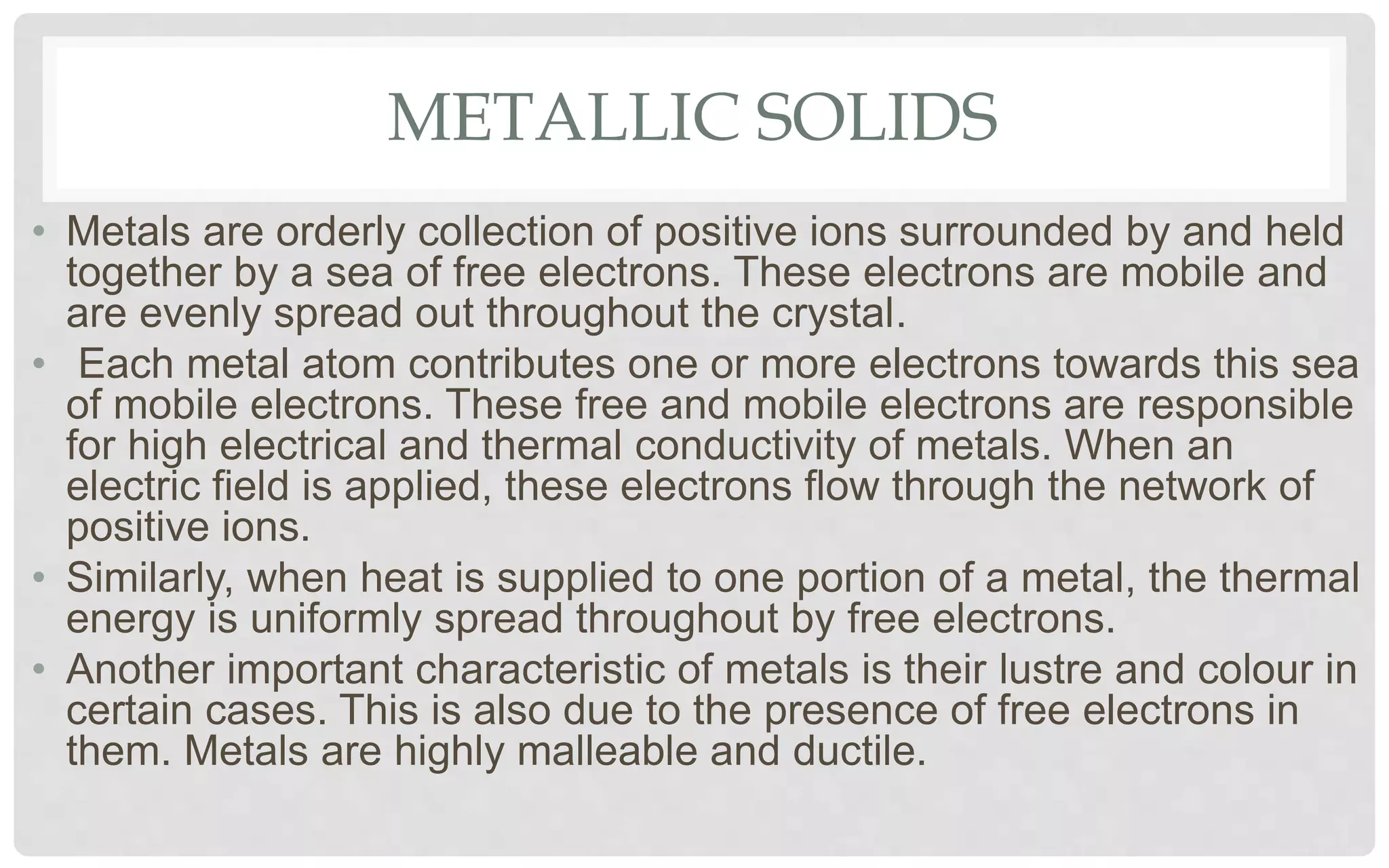 METALLIC SOLIDS
• Metals are orderly collection of positive ions surrounded by and held
together by a sea of free electrons. These electrons are mobile and
are evenly spread out throughout the crystal.
• Each metal atom contributes one or more electrons towards this sea
of mobile electrons. These free and mobile electrons are responsible
for high electrical and thermal conductivity of metals. When an
electric field is applied, these electrons flow through the network of
positive ions.
• Similarly, when heat is supplied to one portion of a metal, the thermal
energy is uniformly spread throughout by free electrons.
• Another important characteristic of metals is their lustre and colour in
certain cases. This is also due to the presence of free electrons in
them. Metals are highly malleable and ductile.
 