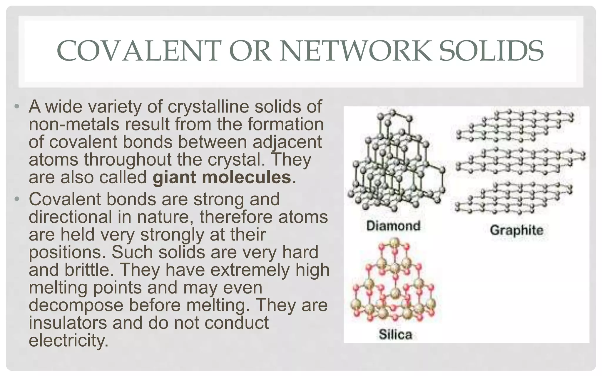 COVALENT OR NETWORK SOLIDS
• A wide variety of crystalline solids of
non-metals result from the formation
of covalent bonds between adjacent
atoms throughout the crystal. They
are also called giant molecules.
• Covalent bonds are strong and
directional in nature, therefore atoms
are held very strongly at their
positions. Such solids are very hard
and brittle. They have extremely high
melting points and may even
decompose before melting. They are
insulators and do not conduct
electricity.
 