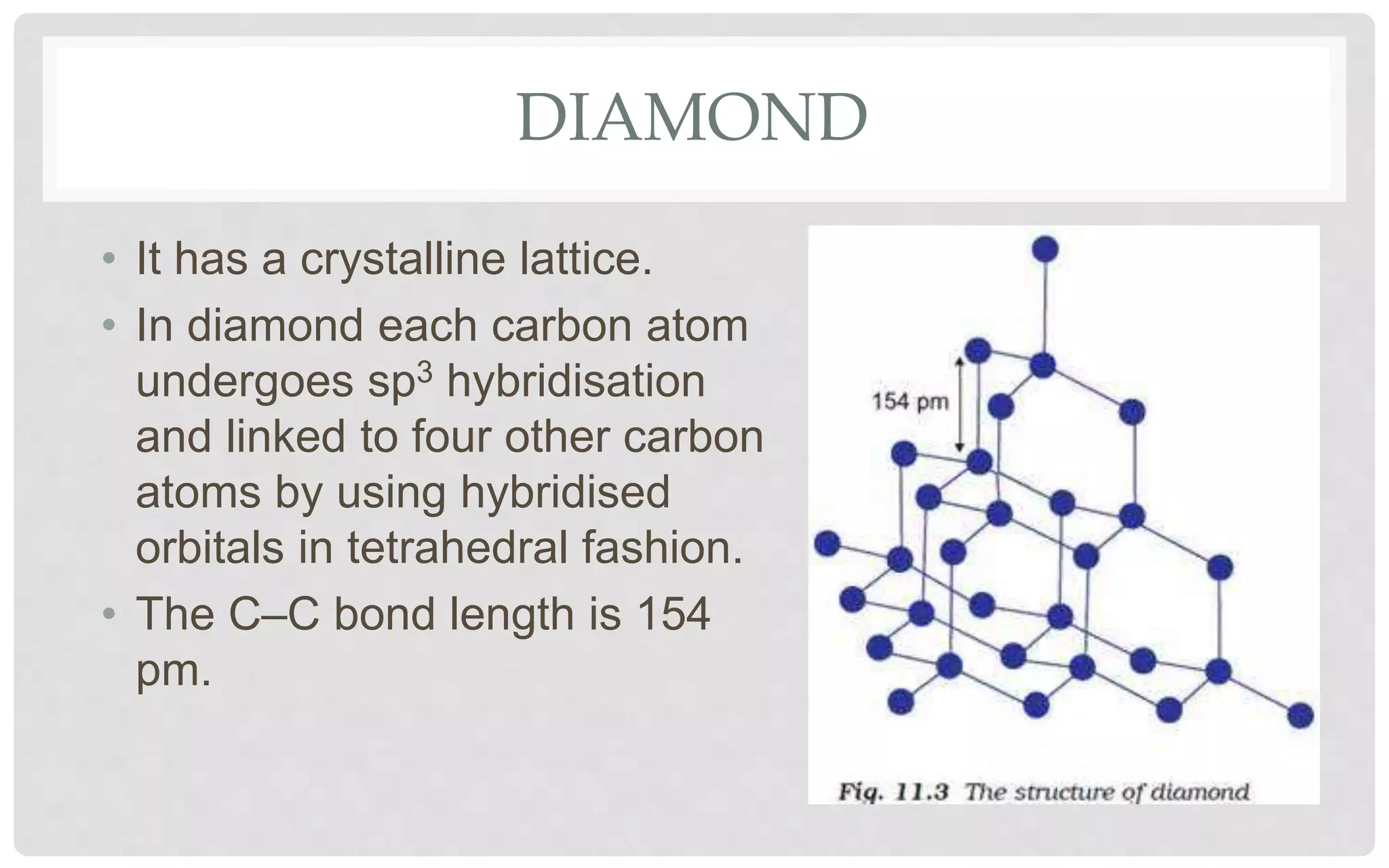 DIAMOND
• It has a crystalline lattice.
• In diamond each carbon atom
undergoes sp3 hybridisation
and linked to four other carbon
atoms by using hybridised
orbitals in tetrahedral fashion.
• The C–C bond length is 154
pm.
 
