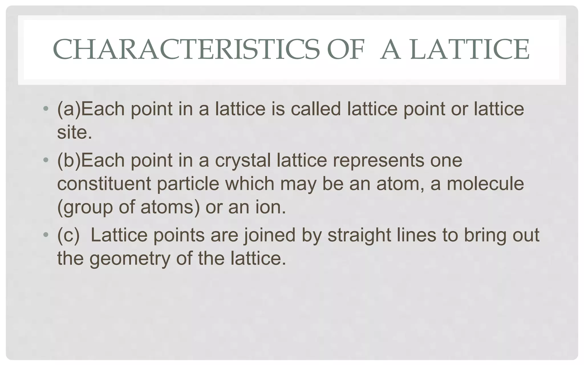 CHARACTERISTICS OF A LATTICE
• (a)Each point in a lattice is called lattice point or lattice
site.
• (b)Each point in a crystal lattice represents one
constituent particle which may be an atom, a molecule
(group of atoms) or an ion.
• (c) Lattice points are joined by straight lines to bring out
the geometry of the lattice.
 