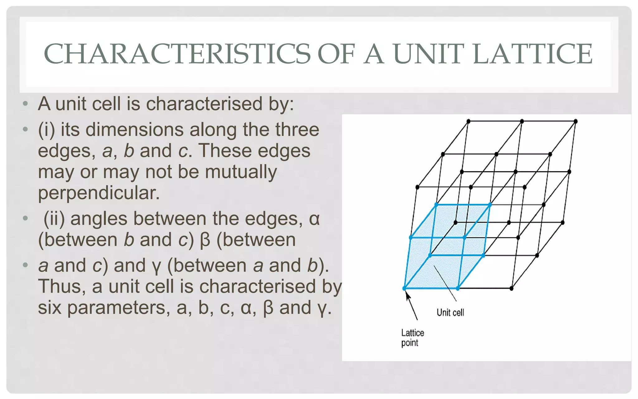 CHARACTERISTICS OF A UNIT LATTICE
• A unit cell is characterised by:
• (i) its dimensions along the three
edges, a, b and c. These edges
may or may not be mutually
perpendicular.
• (ii) angles between the edges, α
(between b and c) β (between
• a and c) and γ (between a and b).
Thus, a unit cell is characterised by
six parameters, a, b, c, α, β and γ.
 