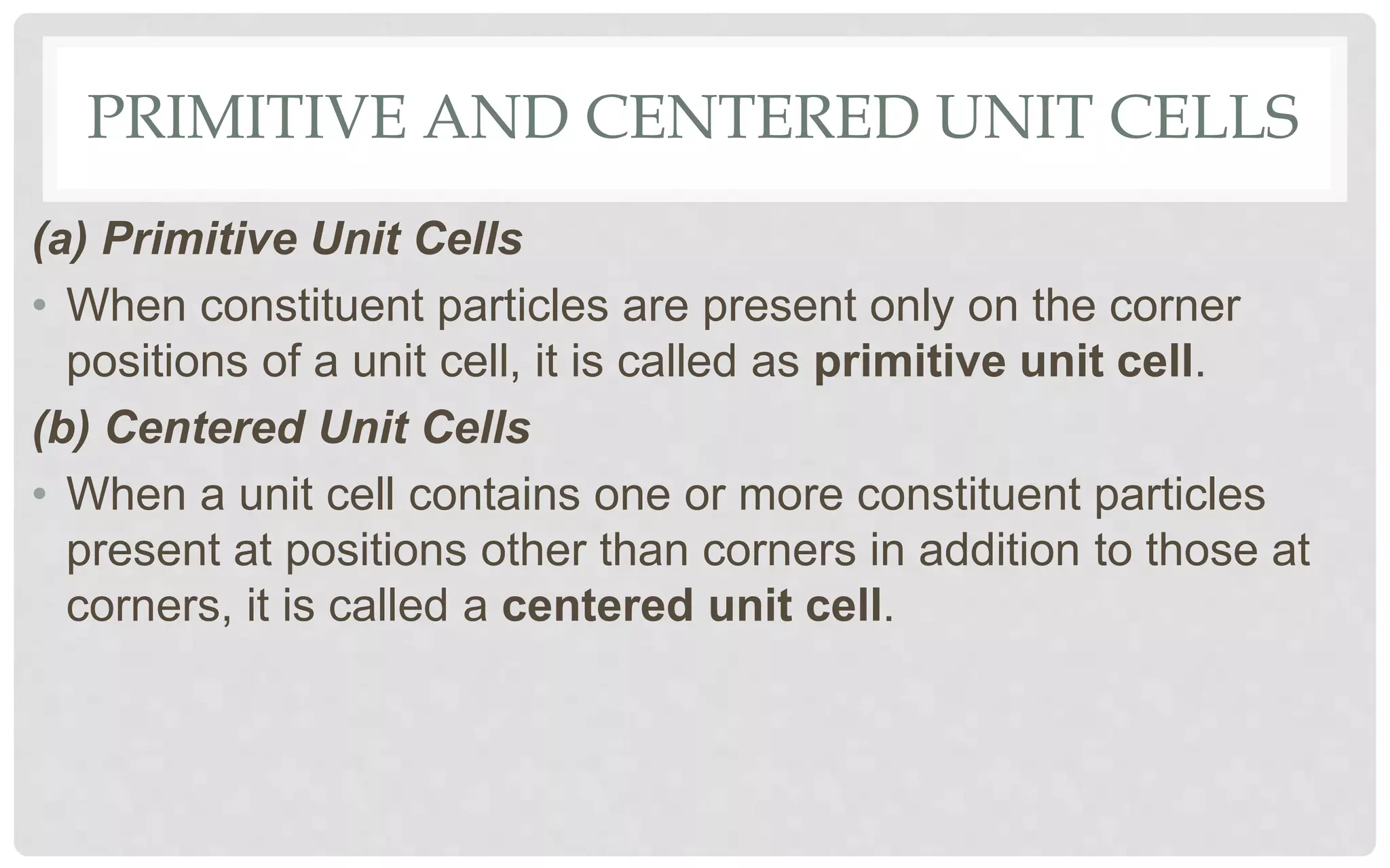 PRIMITIVE AND CENTERED UNIT CELLS
(a) Primitive Unit Cells
• When constituent particles are present only on the corner
positions of a unit cell, it is called as primitive unit cell.
(b) Centered Unit Cells
• When a unit cell contains one or more constituent particles
present at positions other than corners in addition to those at
corners, it is called a centered unit cell.
 