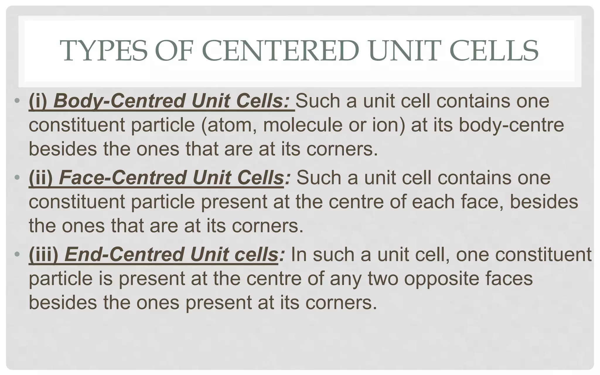 TYPES OF CENTERED UNIT CELLS
• (i) Body-Centred Unit Cells: Such a unit cell contains one
constituent particle (atom, molecule or ion) at its body-centre
besides the ones that are at its corners.
• (ii) Face-Centred Unit Cells: Such a unit cell contains one
constituent particle present at the centre of each face, besides
the ones that are at its corners.
• (iii) End-Centred Unit cells: In such a unit cell, one constituent
particle is present at the centre of any two opposite faces
besides the ones present at its corners.
 