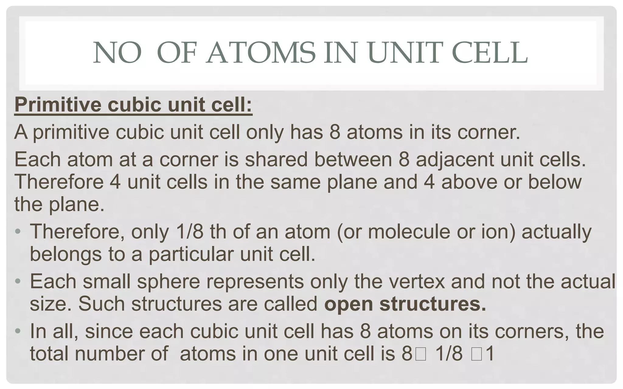NO OF ATOMS IN UNIT CELL
Primitive cubic unit cell:
A primitive cubic unit cell only has 8 atoms in its corner.
Each atom at a corner is shared between 8 adjacent unit cells.
Therefore 4 unit cells in the same plane and 4 above or below
the plane.
• Therefore, only 1/8 th of an atom (or molecule or ion) actually
belongs to a particular unit cell.
• Each small sphere represents only the vertex and not the actual
size. Such structures are called open structures.
• In all, since each cubic unit cell has 8 atoms on its corners, the
total number of atoms in one unit cell is 8 1/8 1
 