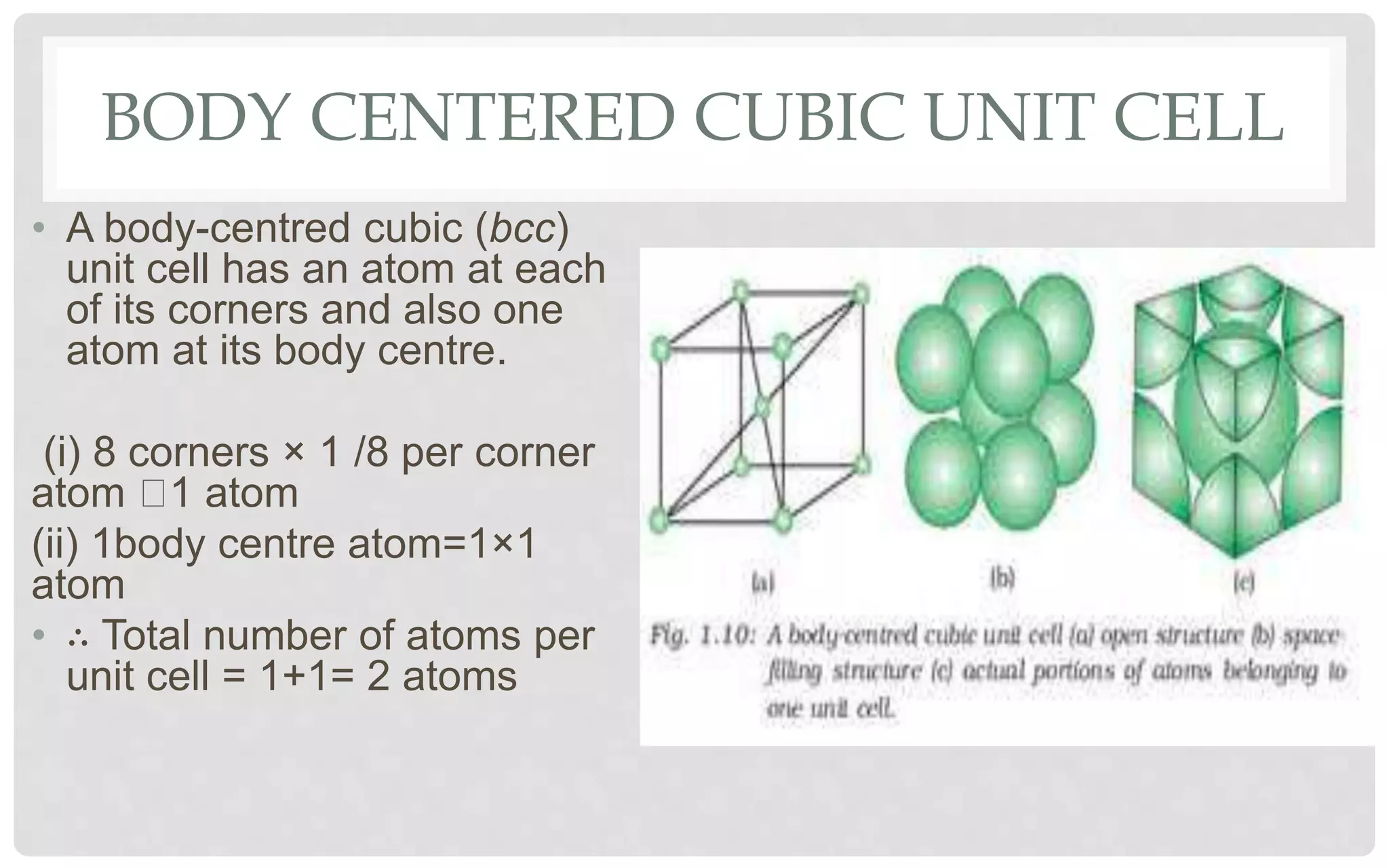 BODY CENTERED CUBIC UNIT CELL
• A body-centred cubic (bcc)
unit cell has an atom at each
of its corners and also one
atom at its body centre.
(i) 8 corners × 1 /8 per corner
atom 1 atom
(ii) 1body centre atom=1×1
atom
• ∴ Total number of atoms per
unit cell = 1+1= 2 atoms
 