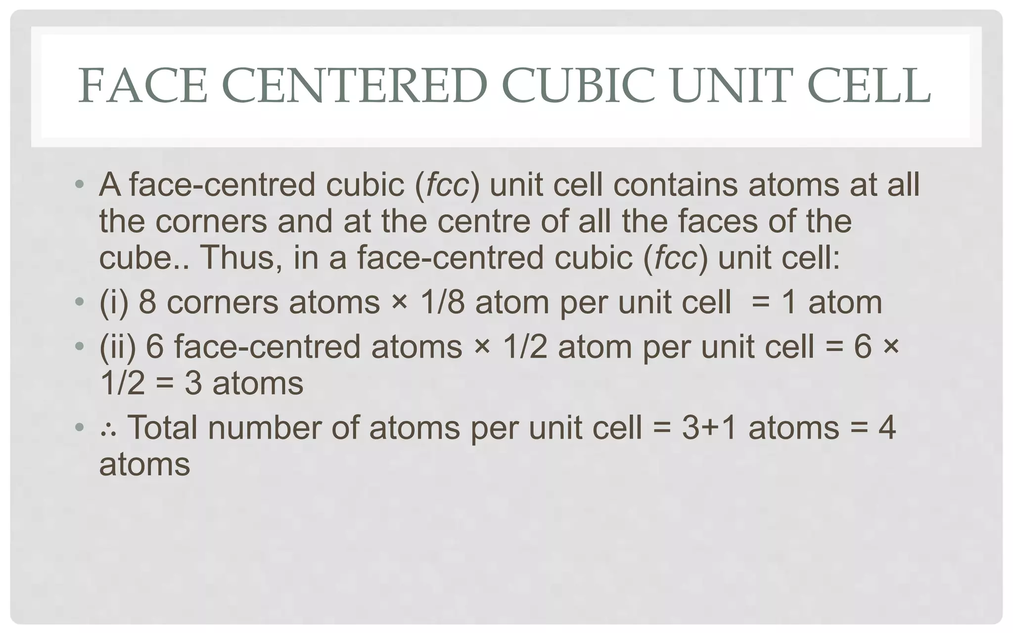 FACE CENTERED CUBIC UNIT CELL
• A face-centred cubic (fcc) unit cell contains atoms at all
the corners and at the centre of all the faces of the
cube.. Thus, in a face-centred cubic (fcc) unit cell:
• (i) 8 corners atoms × 1/8 atom per unit cell = 1 atom
• (ii) 6 face-centred atoms × 1/2 atom per unit cell = 6 ×
1/2 = 3 atoms
• ∴ Total number of atoms per unit cell = 3+1 atoms = 4
atoms
 