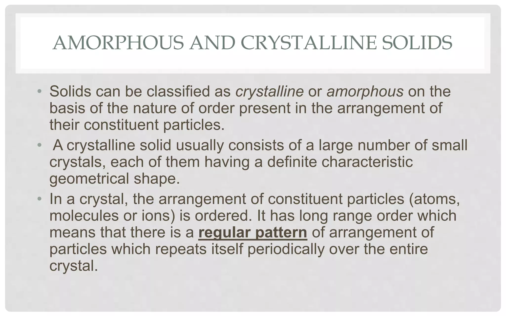 AMORPHOUS AND CRYSTALLINE SOLIDS
• Solids can be classified as crystalline or amorphous on the
basis of the nature of order present in the arrangement of
their constituent particles.
• A crystalline solid usually consists of a large number of small
crystals, each of them having a definite characteristic
geometrical shape.
• In a crystal, the arrangement of constituent particles (atoms,
molecules or ions) is ordered. It has long range order which
means that there is a regular pattern of arrangement of
particles which repeats itself periodically over the entire
crystal.
 