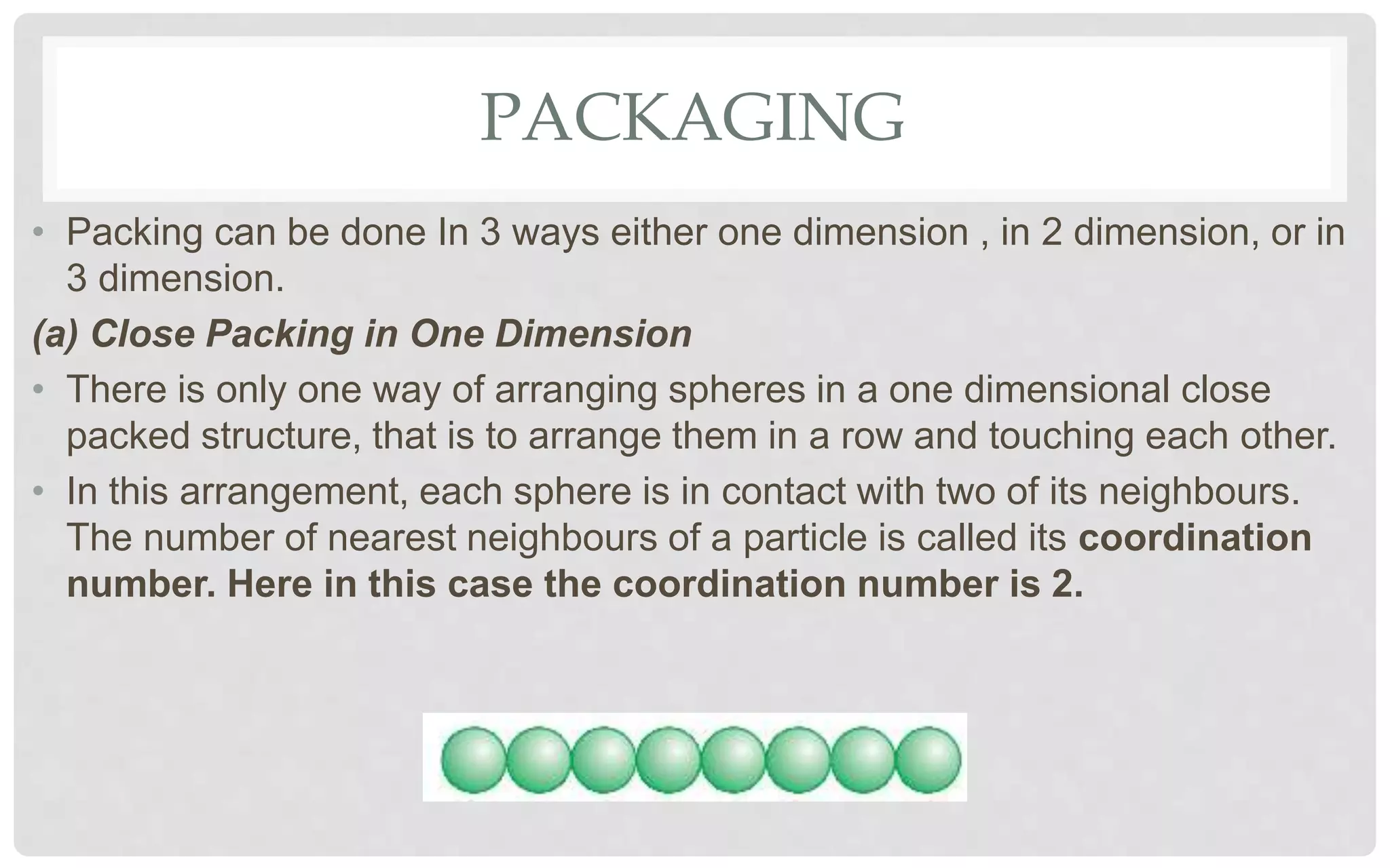 PACKAGING
• Packing can be done In 3 ways either one dimension , in 2 dimension, or in
3 dimension.
(a) Close Packing in One Dimension
• There is only one way of arranging spheres in a one dimensional close
packed structure, that is to arrange them in a row and touching each other.
• In this arrangement, each sphere is in contact with two of its neighbours.
The number of nearest neighbours of a particle is called its coordination
number. Here in this case the coordination number is 2.
 