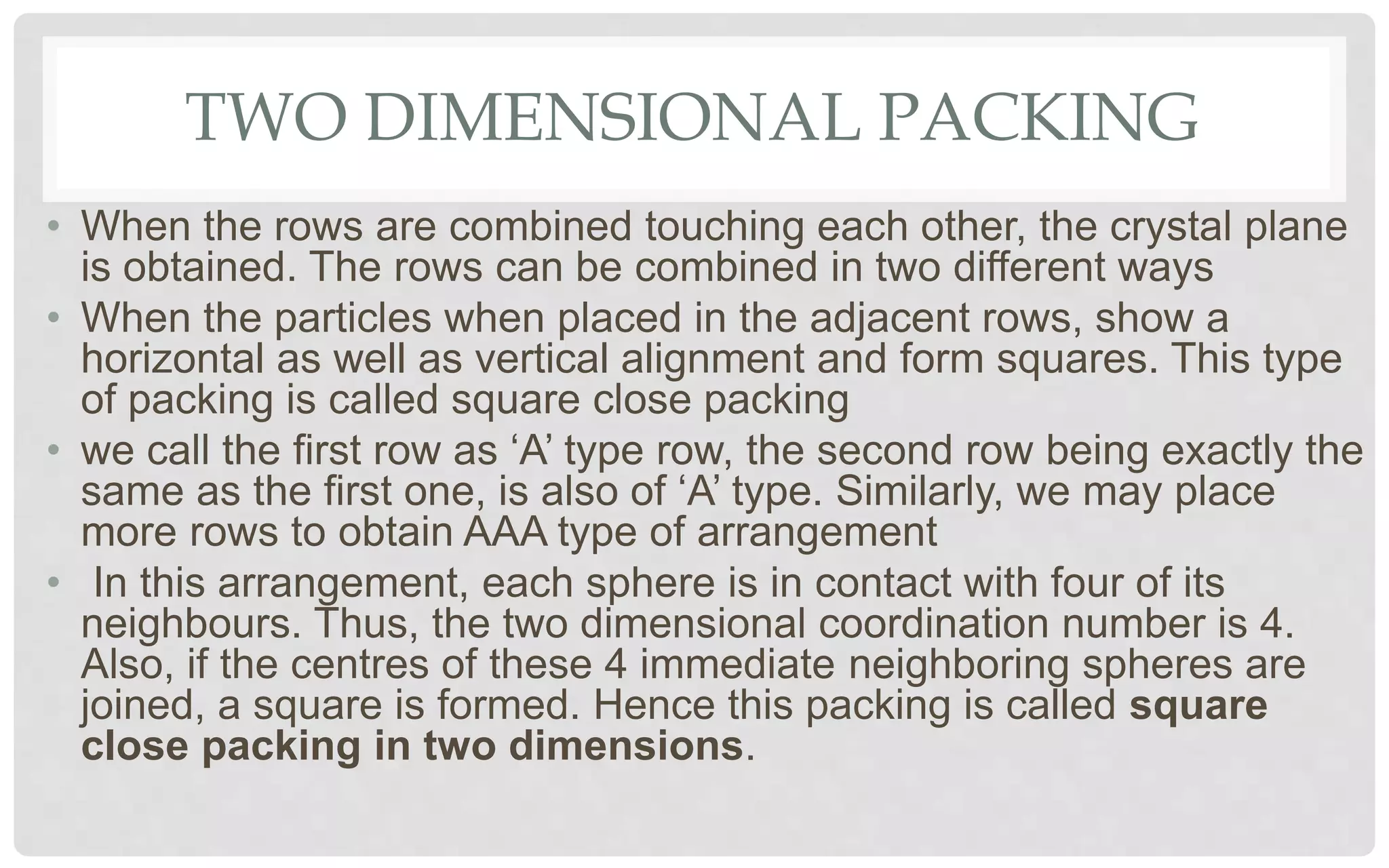 TWO DIMENSIONAL PACKING
• When the rows are combined touching each other, the crystal plane
is obtained. The rows can be combined in two different ways
• When the particles when placed in the adjacent rows, show a
horizontal as well as vertical alignment and form squares. This type
of packing is called square close packing
• we call the first row as ‘A’ type row, the second row being exactly the
same as the first one, is also of ‘A’ type. Similarly, we may place
more rows to obtain AAA type of arrangement
• In this arrangement, each sphere is in contact with four of its
neighbours. Thus, the two dimensional coordination number is 4.
Also, if the centres of these 4 immediate neighboring spheres are
joined, a square is formed. Hence this packing is called square
close packing in two dimensions.
 