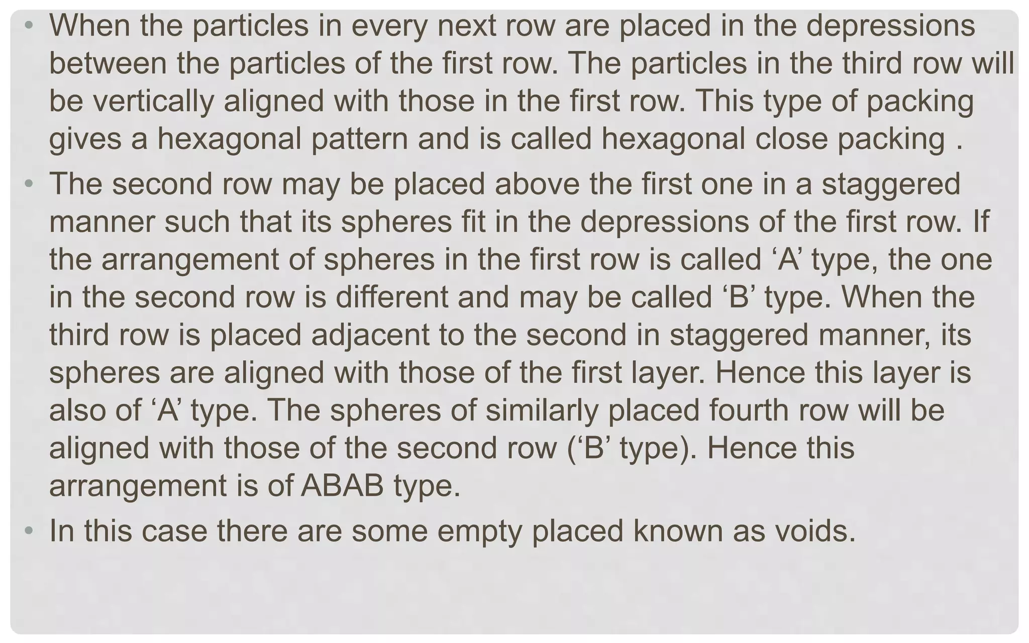 • When the particles in every next row are placed in the depressions
between the particles of the first row. The particles in the third row will
be vertically aligned with those in the first row. This type of packing
gives a hexagonal pattern and is called hexagonal close packing .
• The second row may be placed above the first one in a staggered
manner such that its spheres fit in the depressions of the first row. If
the arrangement of spheres in the first row is called ‘A’ type, the one
in the second row is different and may be called ‘B’ type. When the
third row is placed adjacent to the second in staggered manner, its
spheres are aligned with those of the first layer. Hence this layer is
also of ‘A’ type. The spheres of similarly placed fourth row will be
aligned with those of the second row (‘B’ type). Hence this
arrangement is of ABAB type.
• In this case there are some empty placed known as voids.
 