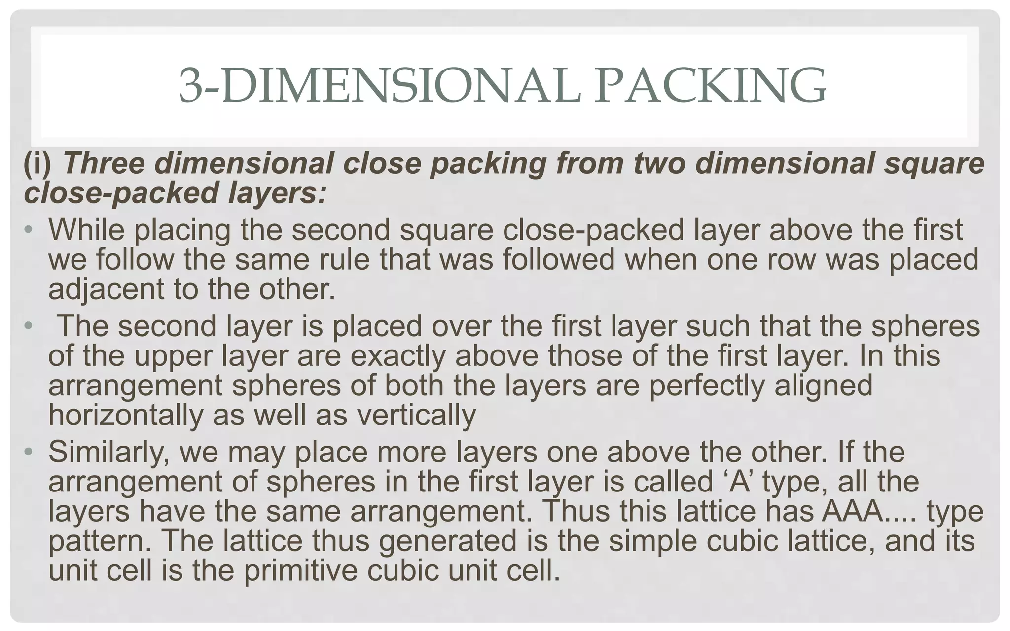 3-DIMENSIONAL PACKING
(i) Three dimensional close packing from two dimensional square
close-packed layers:
• While placing the second square close-packed layer above the first
we follow the same rule that was followed when one row was placed
adjacent to the other.
• The second layer is placed over the first layer such that the spheres
of the upper layer are exactly above those of the first layer. In this
arrangement spheres of both the layers are perfectly aligned
horizontally as well as vertically
• Similarly, we may place more layers one above the other. If the
arrangement of spheres in the first layer is called ‘A’ type, all the
layers have the same arrangement. Thus this lattice has AAA.... type
pattern. The lattice thus generated is the simple cubic lattice, and its
unit cell is the primitive cubic unit cell.
 