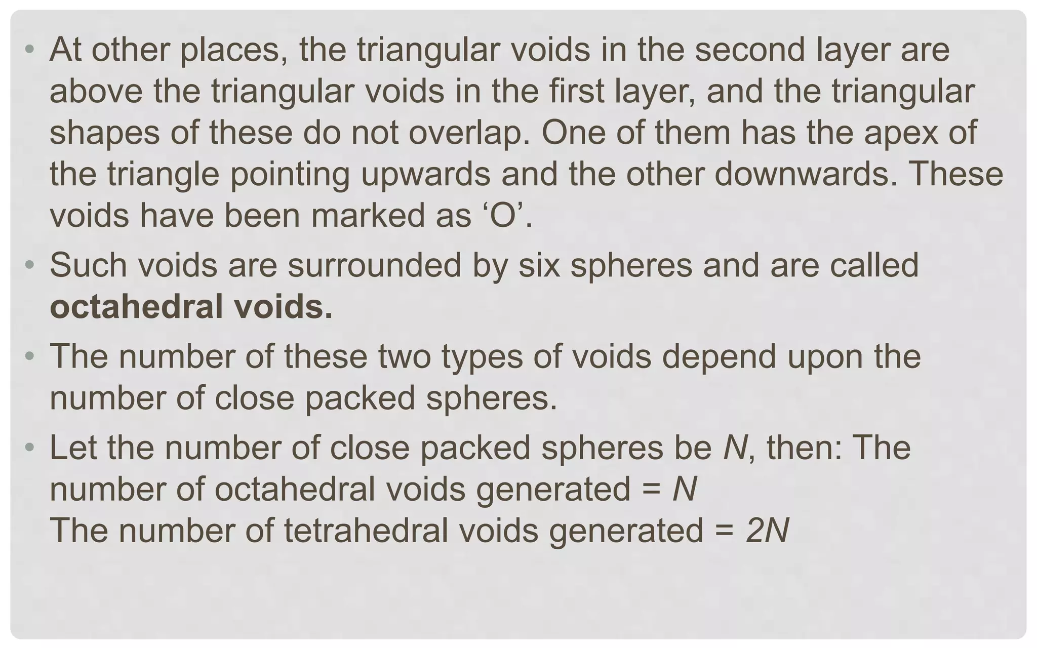 • At other places, the triangular voids in the second layer are
above the triangular voids in the first layer, and the triangular
shapes of these do not overlap. One of them has the apex of
the triangle pointing upwards and the other downwards. These
voids have been marked as ‘O’.
• Such voids are surrounded by six spheres and are called
octahedral voids.
• The number of these two types of voids depend upon the
number of close packed spheres.
• Let the number of close packed spheres be N, then: The
number of octahedral voids generated = N
The number of tetrahedral voids generated = 2N
 